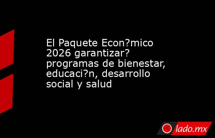 El Paquete Econ?mico 2026 garantizar? programas de bienestar, educaci?n, desarrollo social y salud. Noticias en tiempo real