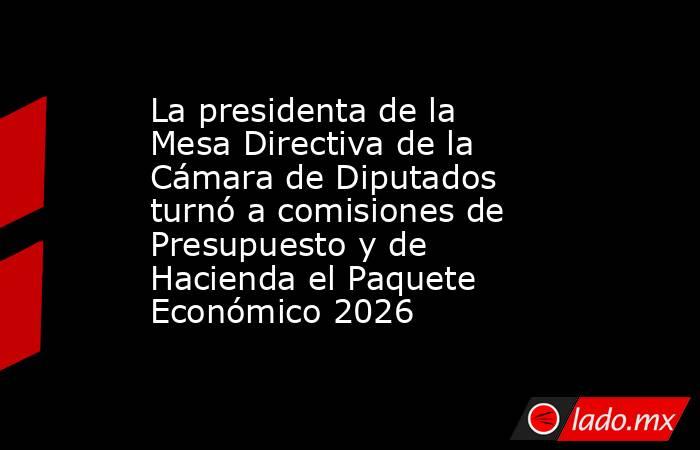 La presidenta de la Mesa Directiva de la Cámara de Diputados turnó a comisiones de Presupuesto y de Hacienda el Paquete Económico 2026. Noticias en tiempo real