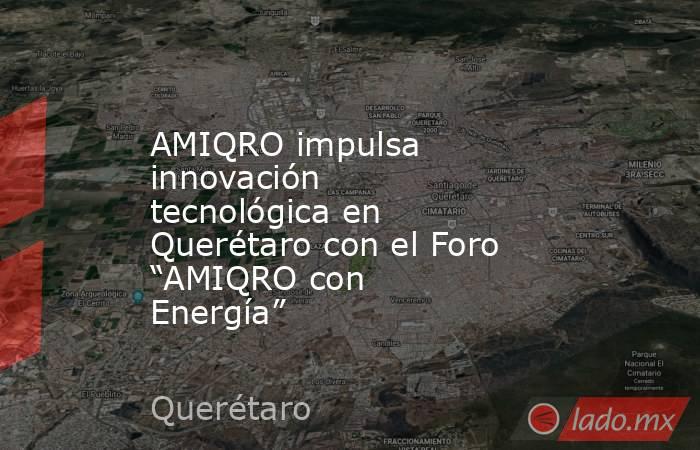 AMIQRO impulsa innovación tecnológica en Querétaro con el Foro “AMIQRO con Energía”. Noticias en tiempo real