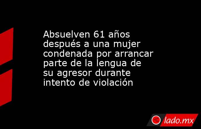 Absuelven 61 años después a una mujer condenada por arrancar parte de la lengua de su agresor durante intento de violación. Noticias en tiempo real