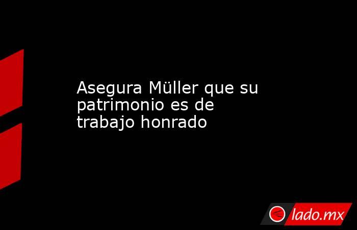 Asegura Müller que su patrimonio es de trabajo honrado. Noticias en tiempo real