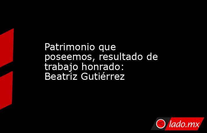 Patrimonio que poseemos, resultado de trabajo honrado: Beatriz Gutiérrez. Noticias en tiempo real