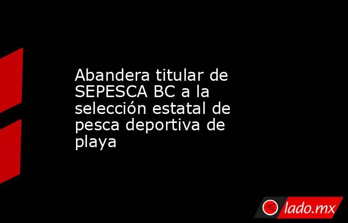 Abandera titular de SEPESCA BC a la selección estatal de pesca deportiva de playa. Noticias en tiempo real