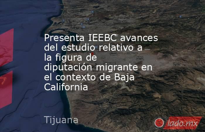Presenta IEEBC avances del estudio relativo a la figura de diputación migrante en el contexto de Baja California. Noticias en tiempo real