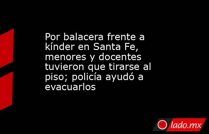 Por balacera frente a kínder en Santa Fe, menores y docentes tuvieron que tirarse al piso; policía ayudó a evacuarlos. Noticias en tiempo real