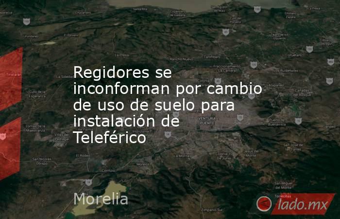 Regidores se inconforman por cambio de uso de suelo para instalación de Teleférico . Noticias en tiempo real