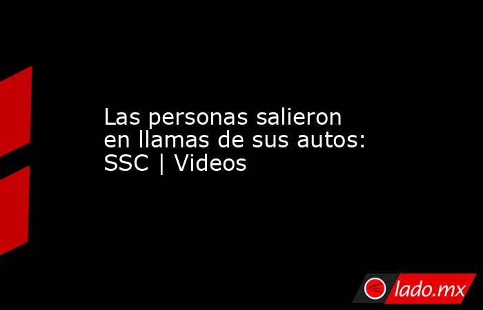 Las personas salieron en llamas de sus autos: SSC | Videos. Noticias en tiempo real