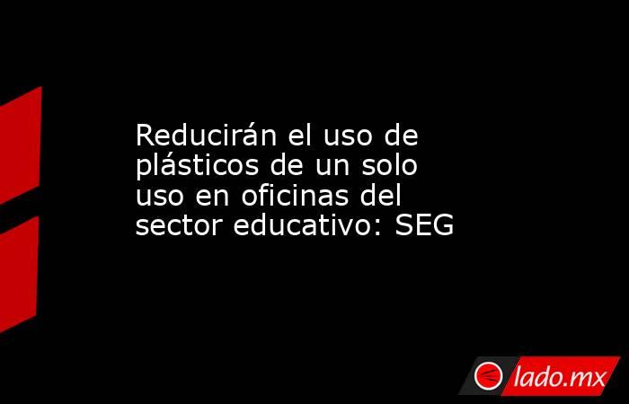 Reducirán el uso de plásticos de un solo uso en oficinas del sector educativo: SEG. Noticias en tiempo real