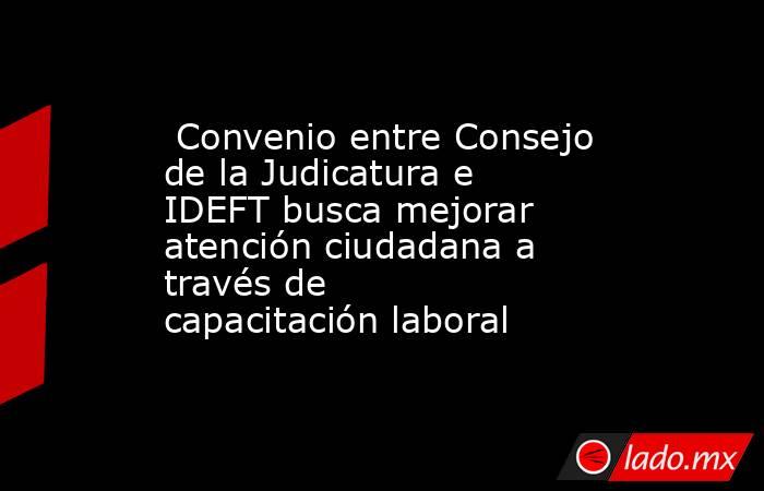  Convenio entre Consejo de la Judicatura e IDEFT busca mejorar atención ciudadana a través de capacitación laboral. Noticias en tiempo real