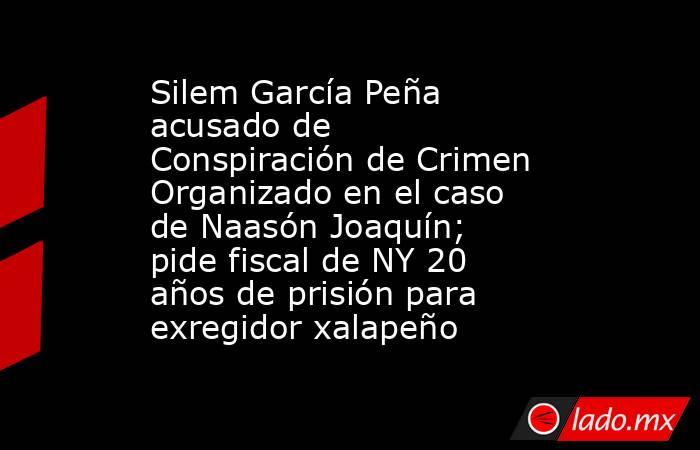 Silem García Peña acusado de Conspiración de Crimen Organizado en el caso de Naasón Joaquín; pide fiscal de NY 20 años de prisión para exregidor xalapeño. Noticias en tiempo real