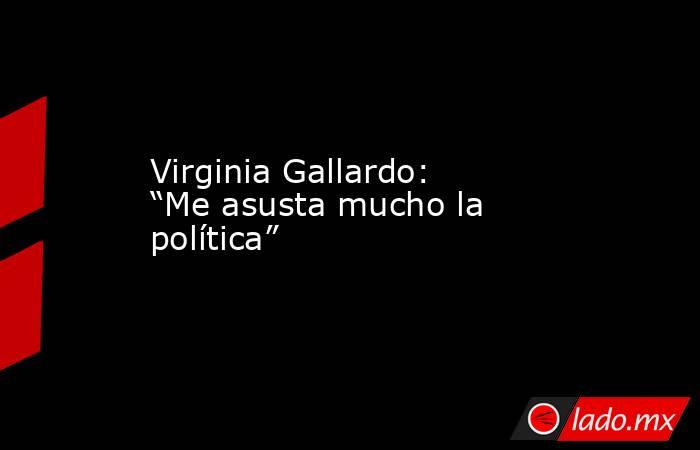Virginia Gallardo: “Me asusta mucho la política”   . Noticias en tiempo real
