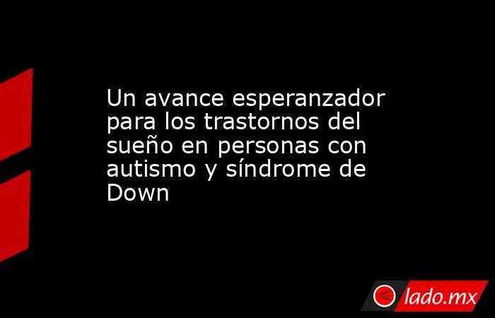 Un avance esperanzador para los trastornos del sueño en personas con autismo y síndrome de Down  . Noticias en tiempo real