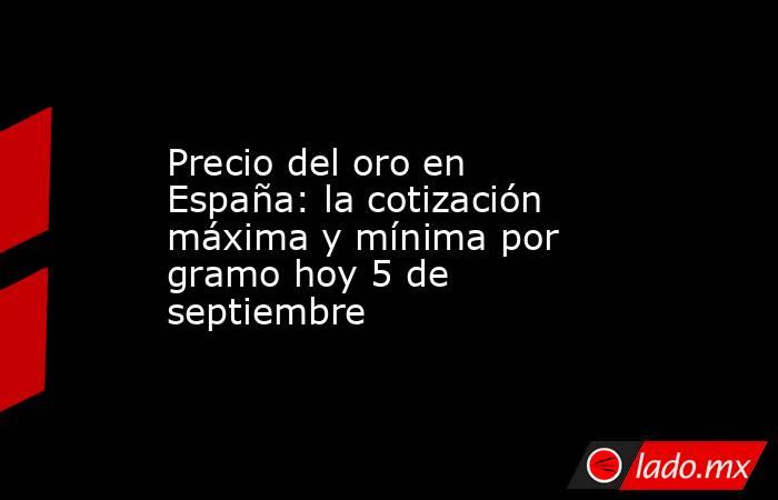 Precio del oro en España: la cotización máxima y mínima por gramo hoy 5 de septiembre. Noticias en tiempo real