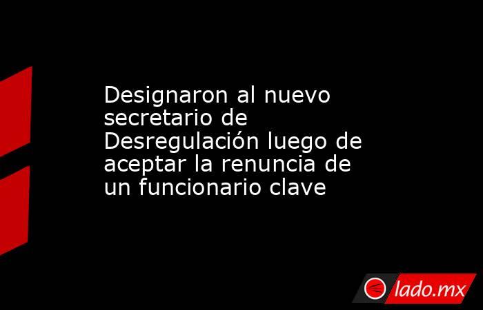 Designaron al nuevo secretario de Desregulación luego de aceptar la renuncia de un funcionario clave. Noticias en tiempo real