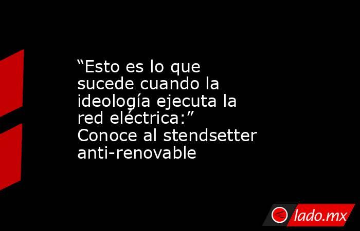 “Esto es lo que sucede cuando la ideología ejecuta la red eléctrica:” Conoce al stendsetter anti-renovable. Noticias en tiempo real