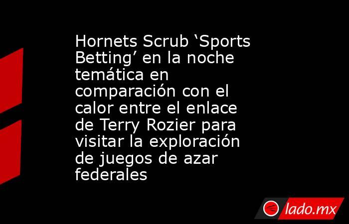 Hornets Scrub ‘Sports Betting’ en la noche temática en comparación con el calor entre el enlace de Terry Rozier para visitar la exploración de juegos de azar federales. Noticias en tiempo real