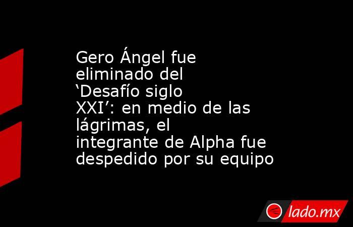 Gero Ángel fue eliminado del ‘Desafío siglo XXI’: en medio de las lágrimas, el integrante de Alpha fue despedido por su equipo. Noticias en tiempo real