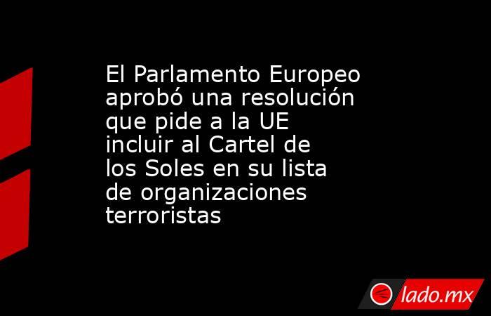 El Parlamento Europeo aprobó una resolución que pide a la UE incluir al Cartel de los Soles en su lista de organizaciones terroristas        . Noticias en tiempo real