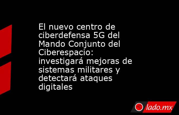 El nuevo centro de ciberdefensa 5G del Mando Conjunto del Ciberespacio: investigará mejoras de sistemas militares y detectará ataques digitales. Noticias en tiempo real