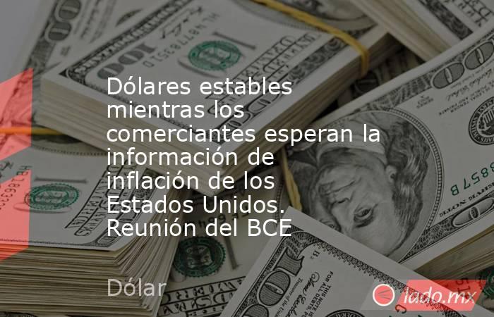 Dólares estables mientras los comerciantes esperan la información de inflación de los Estados Unidos. Reunión del BCE. Noticias en tiempo real