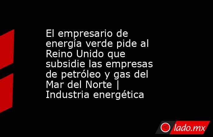 El empresario de energía verde pide al Reino Unido que subsidie las empresas de petróleo y gas del Mar del Norte | Industria energética. Noticias en tiempo real