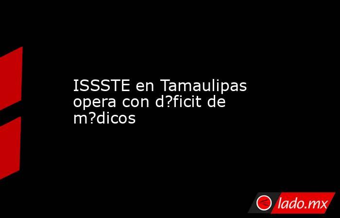 ISSSTE en Tamaulipas opera con d?ficit de m?dicos. Noticias en tiempo real