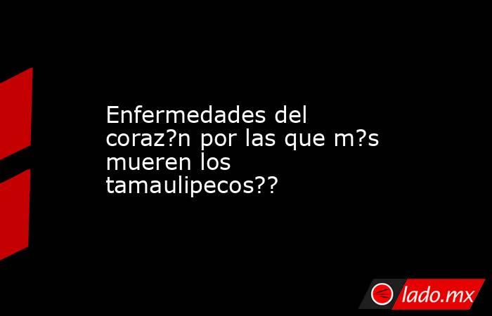 Enfermedades del coraz?n por las que m?s mueren los tamaulipecos??. Noticias en tiempo real