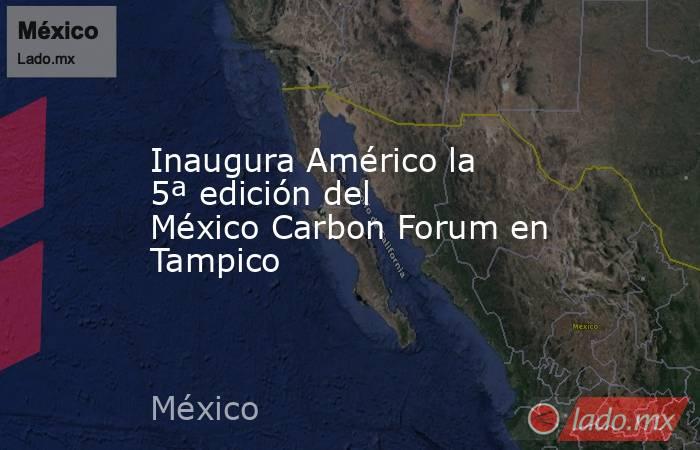 Inaugura Américo la  5ª edición del México Carbon Forum en Tampico. Noticias en tiempo real