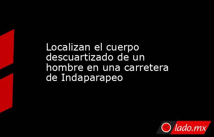 Localizan el cuerpo descuartizado de un hombre en una carretera de Indaparapeo. Noticias en tiempo real