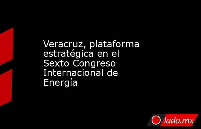 Veracruz, plataforma estratégica en el Sexto Congreso Internacional de Energía. Noticias en tiempo real