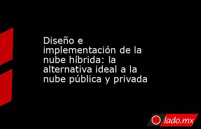 Diseño e implementación de la nube híbrida: la alternativa ideal a la nube pública y privada. Noticias en tiempo real