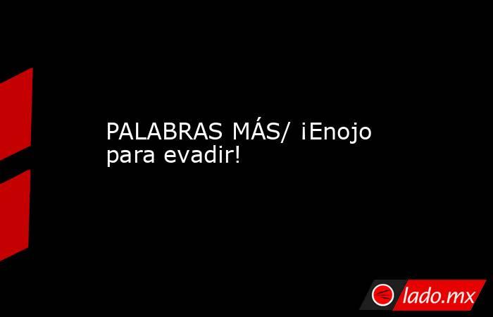 PALABRAS MÁS/ ¡Enojo para evadir!. Noticias en tiempo real