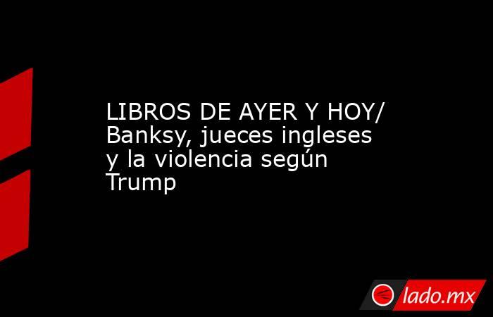 LIBROS DE AYER Y HOY/ Banksy, jueces ingleses y la violencia según Trump. Noticias en tiempo real