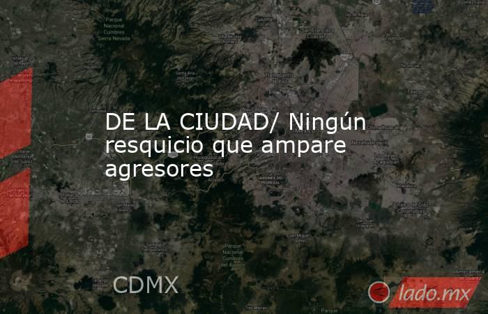 DE LA CIUDAD/ Ningún resquicio que ampare agresores. Noticias en tiempo real