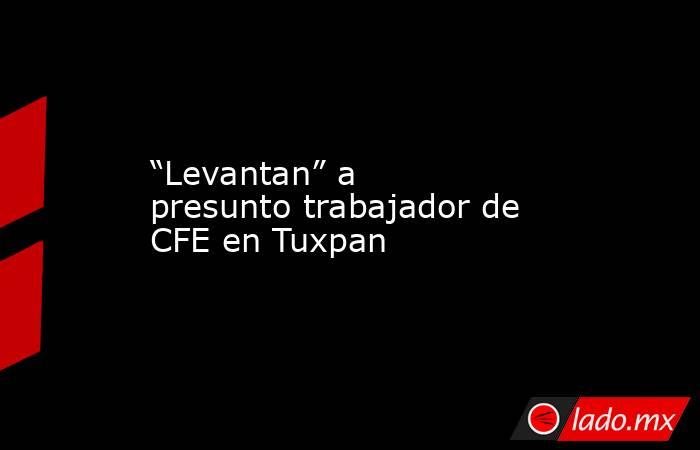 “Levantan” a presunto trabajador de CFE en Tuxpan. Noticias en tiempo real