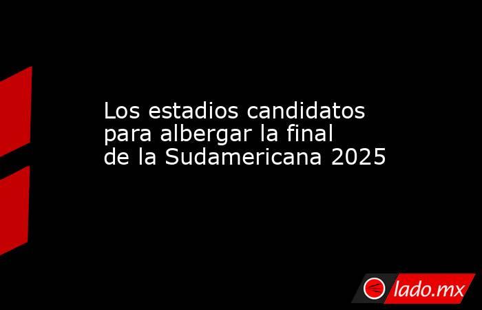 Los estadios candidatos para albergar la final de la Sudamericana 2025. Noticias en tiempo real