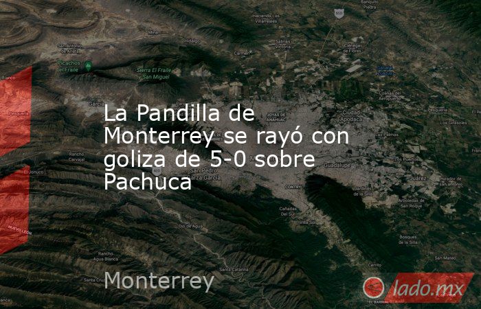 La Pandilla de Monterrey se rayó con goliza de 5-0 sobre Pachuca. Noticias en tiempo real