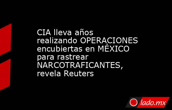 CIA lleva años realizando OPERACIONES encubiertas en MÉXICO para rastrear NARCOTRAFICANTES, revela Reuters. Noticias en tiempo real