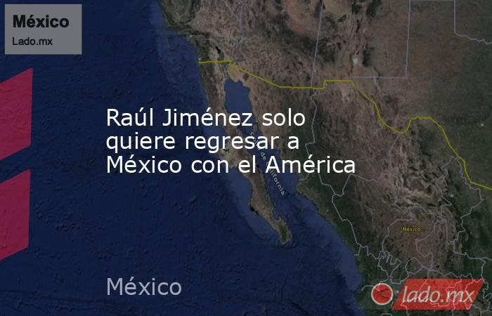 Raúl Jiménez solo quiere regresar a México con el América. Noticias en tiempo real