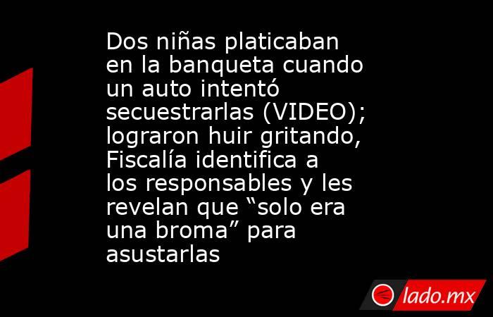Dos niñas platicaban en la banqueta cuando un auto intentó secuestrarlas (VIDEO); lograron huir gritando, Fiscalía identifica a los responsables y les revelan que “solo era una broma” para asustarlas. Noticias en tiempo real