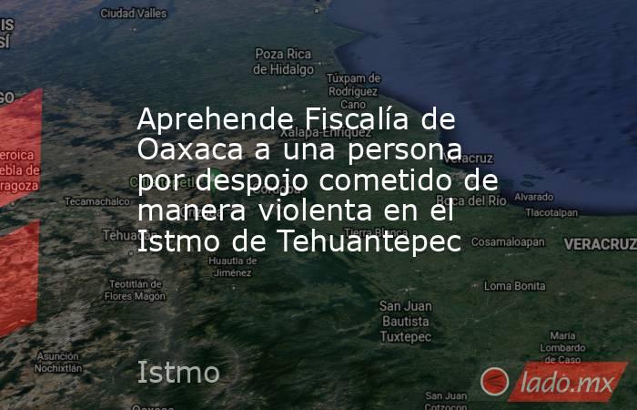 Aprehende Fiscalía de Oaxaca a una persona por despojo cometido de manera violenta en el Istmo de Tehuantepec. Noticias en tiempo real