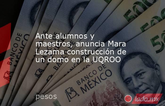 Ante alumnos y maestros, anuncia Mara Lezama construcción de un domo en la UQROO. Noticias en tiempo real