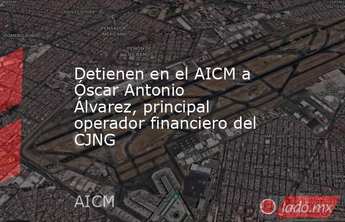 Detienen en el AICM a Óscar Antonio Álvarez, principal operador financiero del CJNG. Noticias en tiempo real