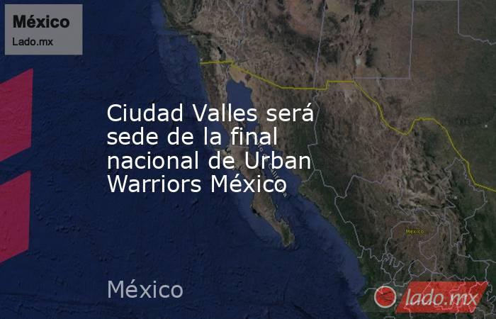 Ciudad Valles será sede de la final nacional de Urban Warriors México. Noticias en tiempo real