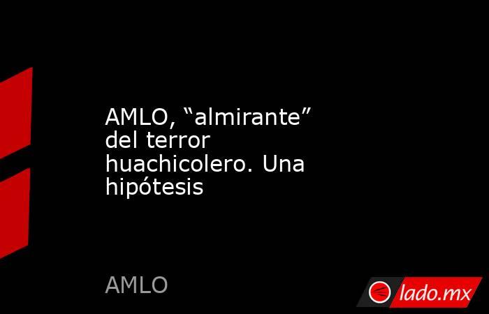 AMLO, “almirante” del terror huachicolero. Una hipótesis. Noticias en tiempo real