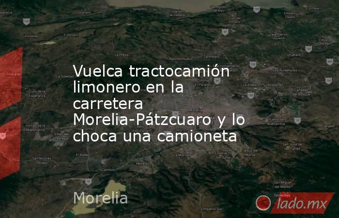 Vuelca tractocamión limonero en la carretera Morelia-Pátzcuaro y lo choca una camioneta. Noticias en tiempo real