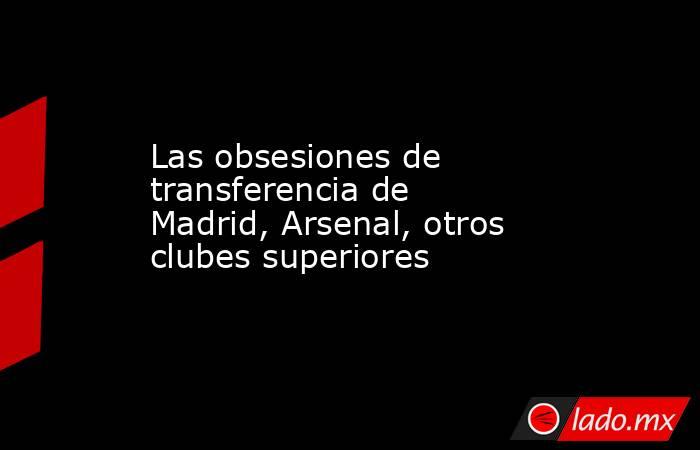 Las obsesiones de transferencia de Madrid, Arsenal, otros clubes superiores. Noticias en tiempo real