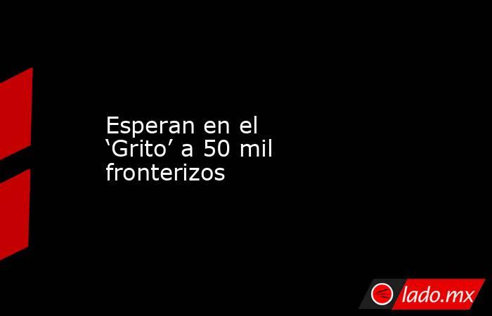 Esperan en el ‘Grito’ a 50 mil fronterizos. Noticias en tiempo real