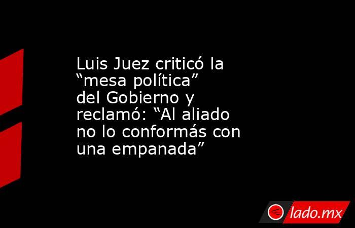 Luis Juez criticó la “mesa política” del Gobierno y reclamó: “Al aliado no lo conformás con una empanada”. Noticias en tiempo real