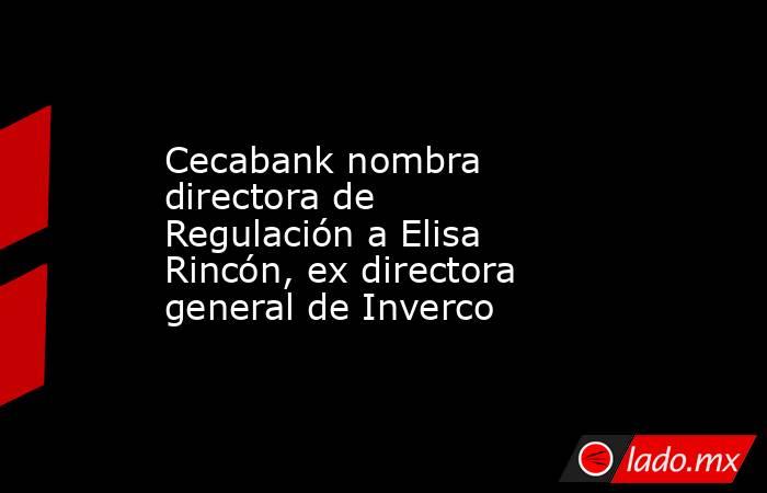 Cecabank nombra directora de Regulación a Elisa Rincón, ex directora general de Inverco. Noticias en tiempo real